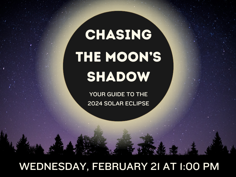 Image includes: Solar eclipse of moon blocking sun with rays of light shining from behind it. Starry sky and silhouette of forest. Text Reads: Chasing the Moon's Shadow. Your Guide to the 2024 Solar Eclipse. Wednesday, February 21 at 1PM.
